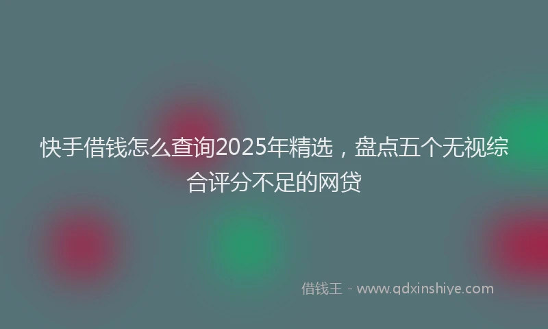 快手借钱怎么查询2025年精选，盘点五个无视综合评分不足的网贷