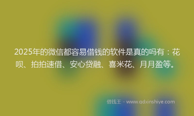 2025年的微信都容易借钱的软件是真的吗有：花呗、拍拍速借、安心贷融、喜米花、月月盈等。