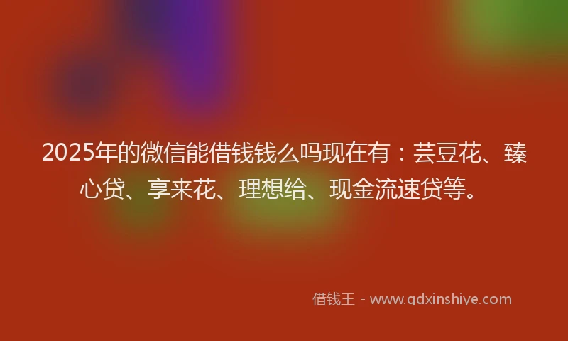 2025年的微信能借钱钱么吗现在有：芸豆花、臻心贷、享来花、理想给、现金流速贷等。