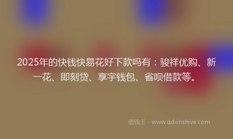 2025年的快钱快易花好下款吗有：骏祥优购、新一花、即刻贷、享宇钱包、省呗借款等。