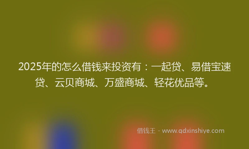 2025年的怎么借钱来投资有：一起贷、易借宝速贷、云贝商城、万盛商城、轻花优品等。