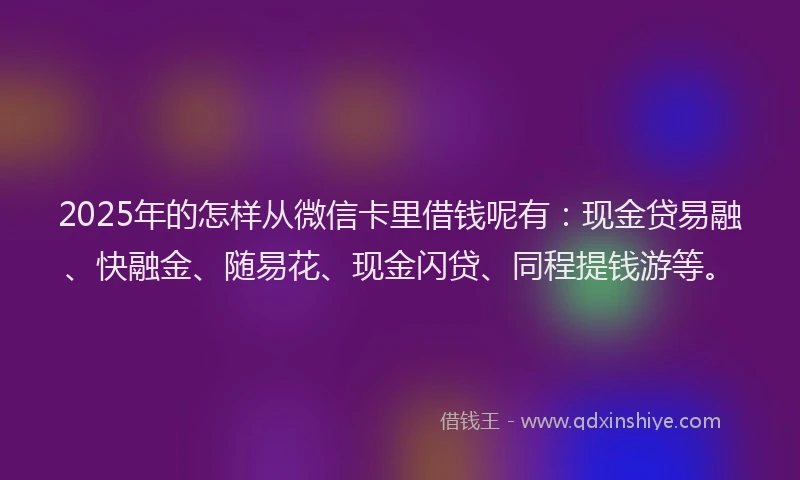 2025年的怎样从微信卡里借钱呢有：现金贷易融、快融金、随易花、现金闪贷、同程提钱游等。