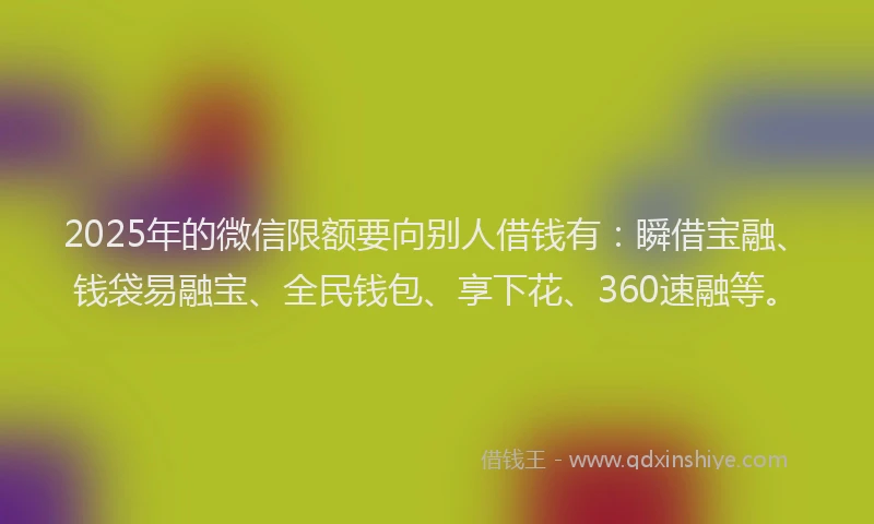 2025年的微信限额要向别人借钱有：瞬借宝融、钱袋易融宝、全民钱包、享下花、360速融等。