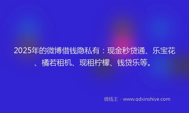 2025年的微博借钱隐私有：现金秒贷通、乐宝花、橘若租机、现租柠檬、钱贷乐等。