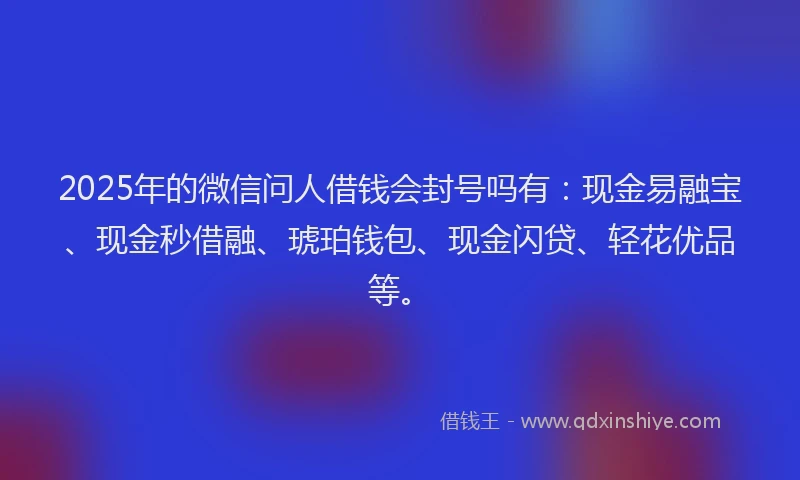 2025年的微信问人借钱会封号吗有：现金易融宝、现金秒借融、琥珀钱包、现金闪贷、轻花优品等。