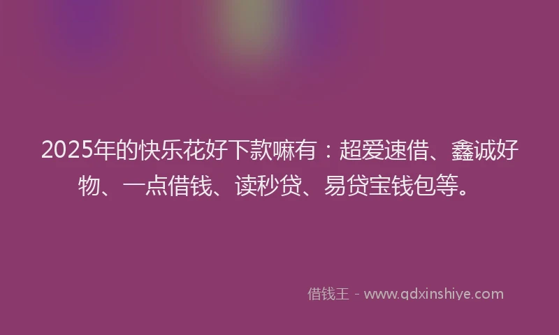2025年的快乐花好下款嘛有：超爱速借、鑫诚好物、一点借钱、读秒贷、易贷宝钱包等。