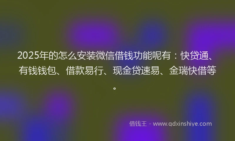 2025年的怎么安装微信借钱功能呢有：快贷通、有钱钱包、借款易行、现金贷速易、金瑞快借等。