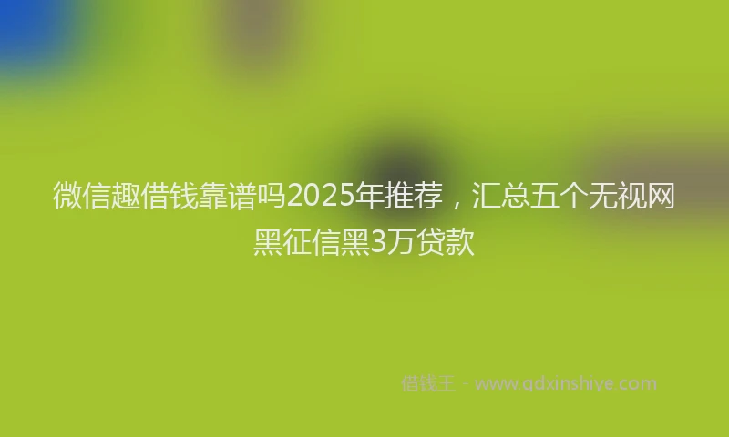 微信趣借钱靠谱吗2025年推荐，汇总五个无视网黑征信黑3万贷款