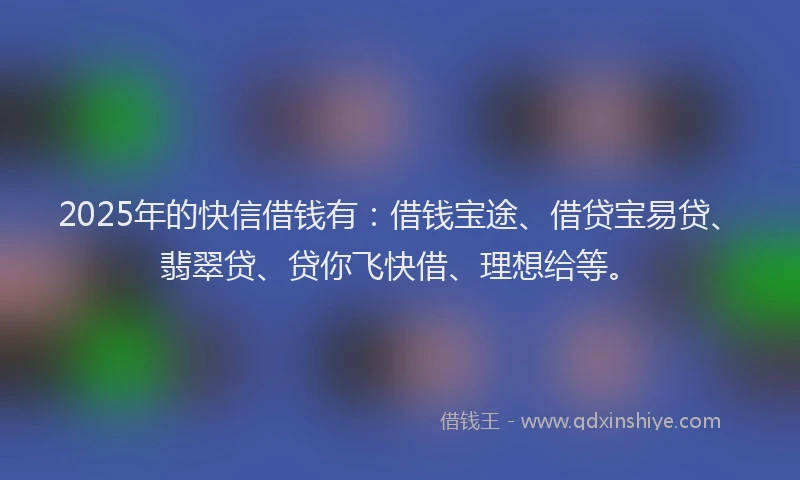 2025年的快信借钱有：借钱宝途、借贷宝易贷、翡翠贷、贷你飞快借、理想给等。
