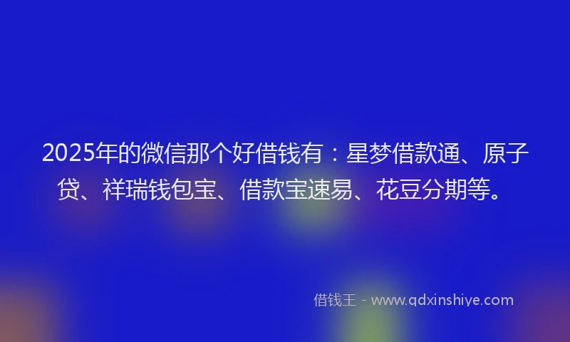2025年的微信那个好借钱有：星梦借款通、原子贷、祥瑞钱包宝、借款宝速易、花豆分期等。