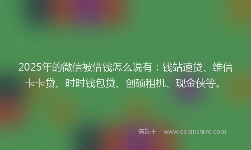 2025年的微信被借钱怎么说有：钱站速贷、维信卡卡贷、时时钱包贷、创硕租机、现金侠等。