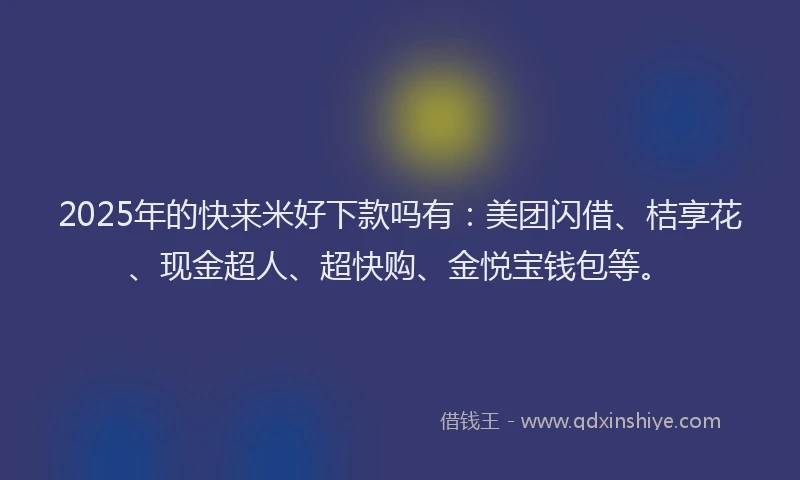 2025年的快来米好下款吗有：美团闪借、桔享花、现金超人、超快购、金悦宝钱包等。