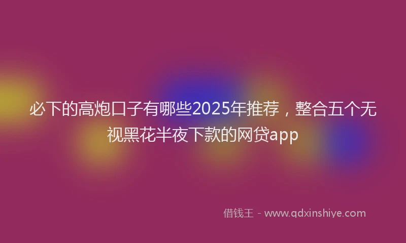 必下的高炮口子有哪些2025年推荐，整合五个无视黑花半夜下款的网贷app
