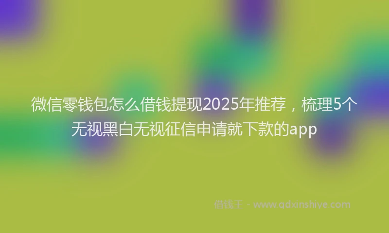 微信零钱包怎么借钱提现2025年推荐，梳理5个无视黑白无视征信申请就下款的app