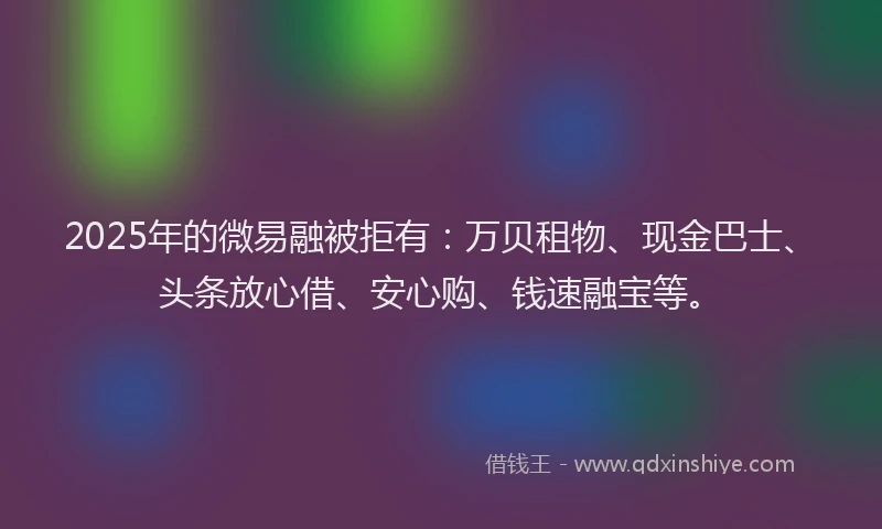 2025年的微易融被拒有：万贝租物、现金巴士、头条放心借、安心购、钱速融宝等。