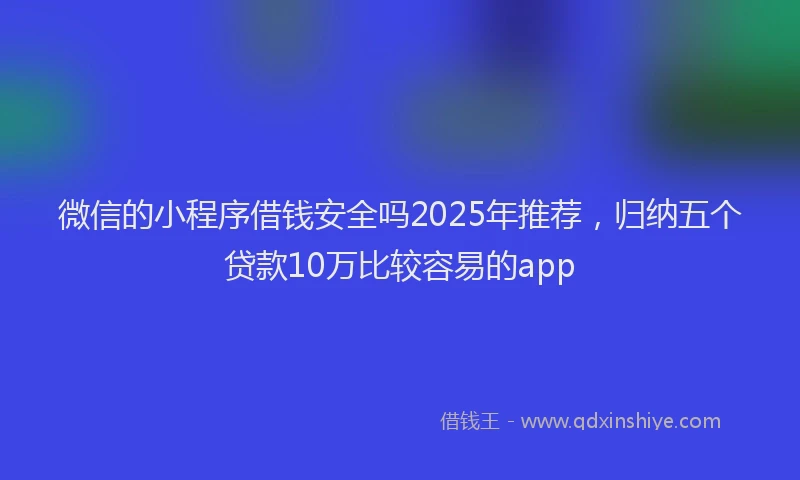 微信的小程序借钱安全吗2025年推荐，归纳五个贷款10万比较容易的app