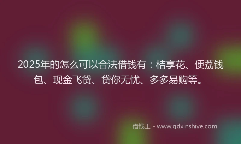 2025年的怎么可以合法借钱有：桔享花、便荔钱包、现金飞贷、贷你无忧、多多易购等。