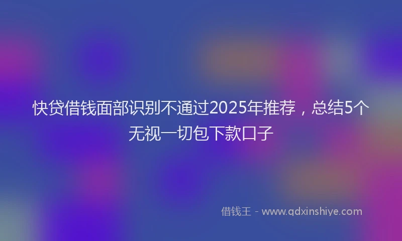 快贷借钱面部识别不通过2025年推荐，总结5个无视一切包下款口子