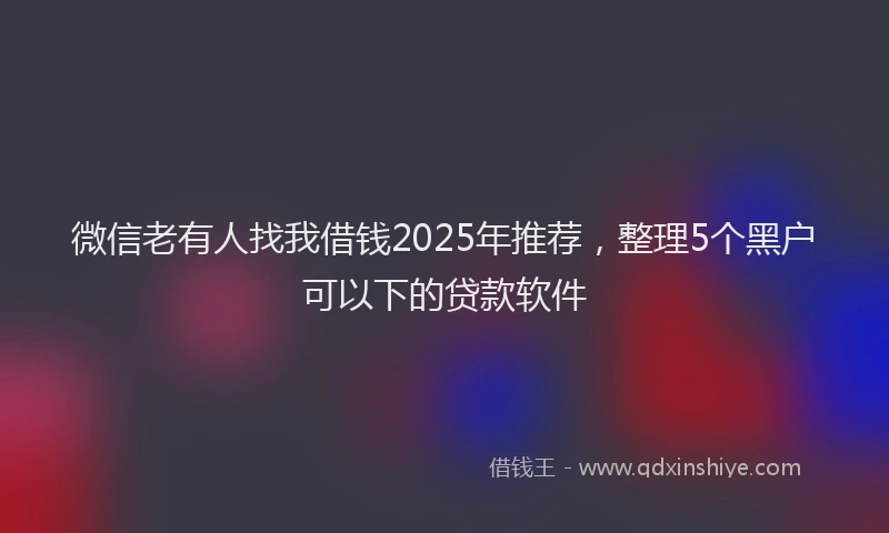 微信老有人找我借钱2025年推荐，整理5个黑户可以下的贷款软件