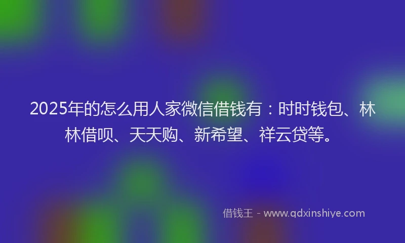 2025年的怎么用人家微信借钱有：时时钱包、林林借呗、天天购、新希望、祥云贷等。