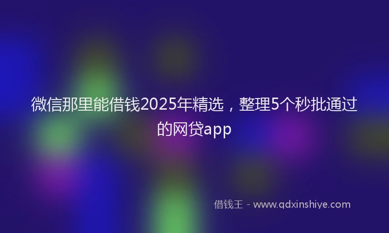 微信那里能借钱2025年精选，整理5个秒批通过的网贷app