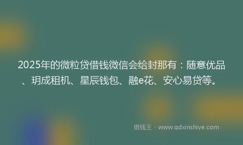2025年的微粒贷借钱微信会给封那有：随意优品、玥成租机、星辰钱包、融e花、安心易贷等。