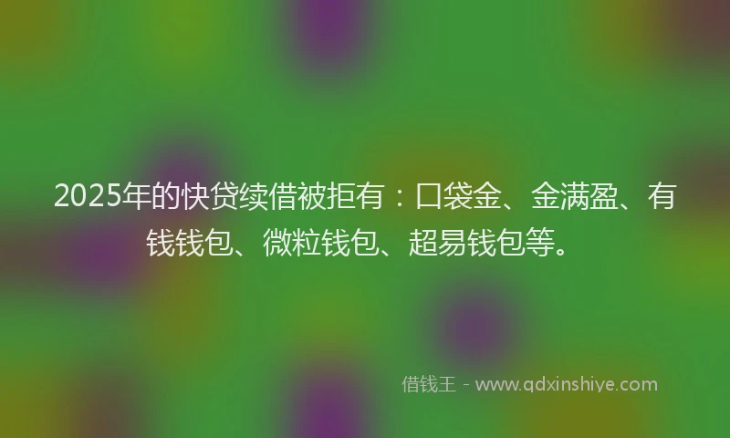 2025年的快贷续借被拒有：口袋金、金满盈、有钱钱包、微粒钱包、超易钱包等。