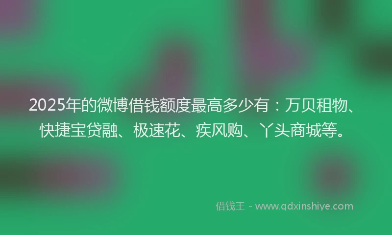 2025年的微博借钱额度最高多少有：万贝租物、快捷宝贷融、极速花、疾风购、丫头商城等。