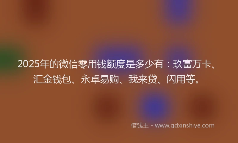 2025年的微信零用钱额度是多少有：玖富万卡、汇金钱包、永卓易购、我来贷、闪用等。