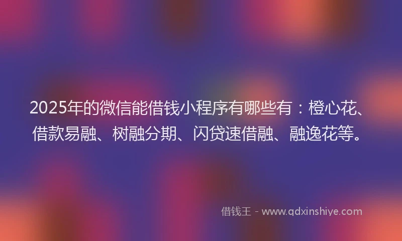 2025年的微信能借钱小程序有哪些有：橙心花、借款易融、树融分期、闪贷速借融、融逸花等。