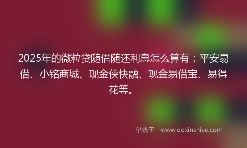 2025年的微粒贷随借随还利息怎么算有：平安易借、小铭商城、现金侠快融、现金易借宝、易得花等。