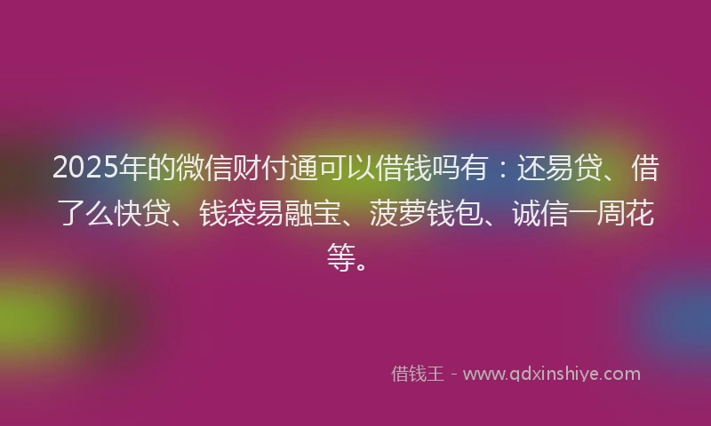 2025年的微信财付通可以借钱吗有：还易贷、借了么快贷、钱袋易融宝、菠萝钱包、诚信一周花等。