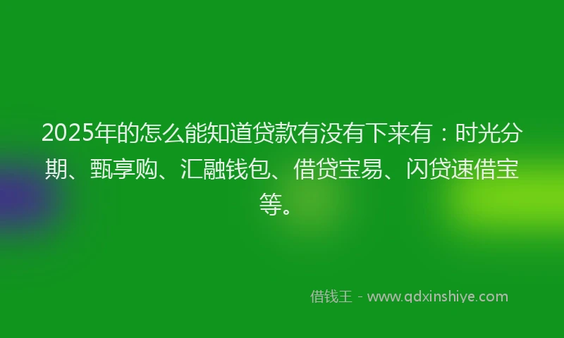 2025年的怎么能知道贷款有没有下来有：时光分期、甄享购、汇融钱包、借贷宝易、闪贷速借宝等。