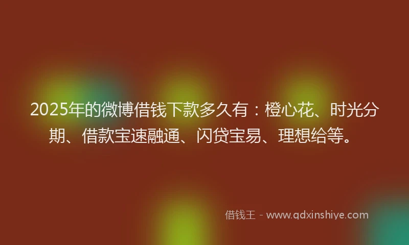 2025年的微博借钱下款多久有：橙心花、时光分期、借款宝速融通、闪贷宝易、理想给等。
