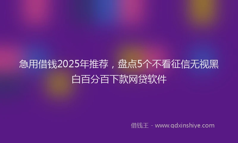急用借钱2025年推荐，盘点5个不看征信无视黑白百分百下款网贷软件