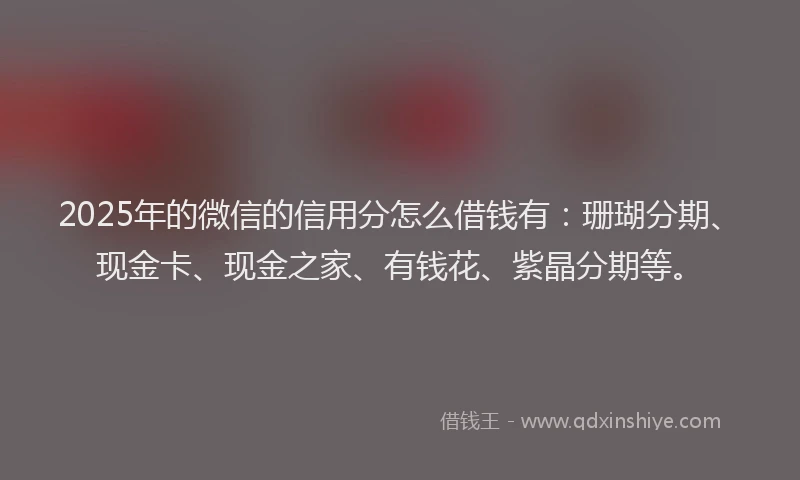 2025年的微信的信用分怎么借钱有：珊瑚分期、现金卡、现金之家、有钱花、紫晶分期等。