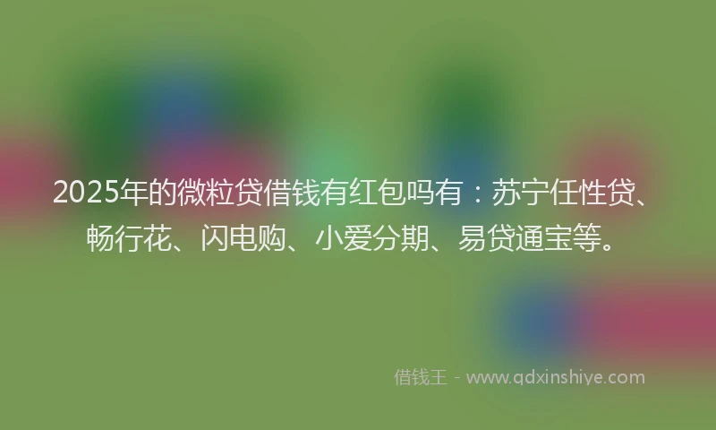 2025年的微粒贷借钱有红包吗有：苏宁任性贷、畅行花、闪电购、小爱分期、易贷通宝等。