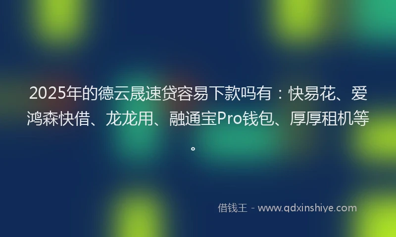 2025年的德云晟速贷容易下款吗有：快易花、爱鸿森快借、龙龙用、融通宝Pro钱包、厚厚租机等。