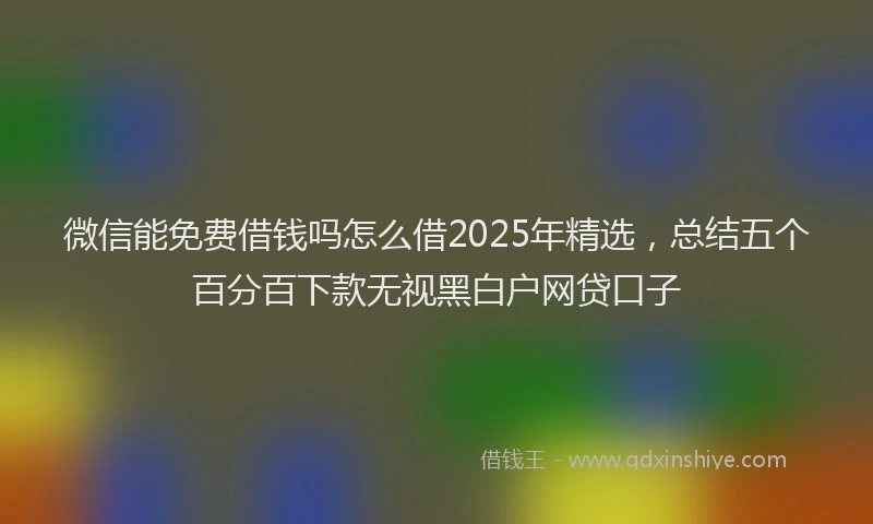 微信能免费借钱吗怎么借2025年精选，总结五个百分百下款无视黑白户网贷口子