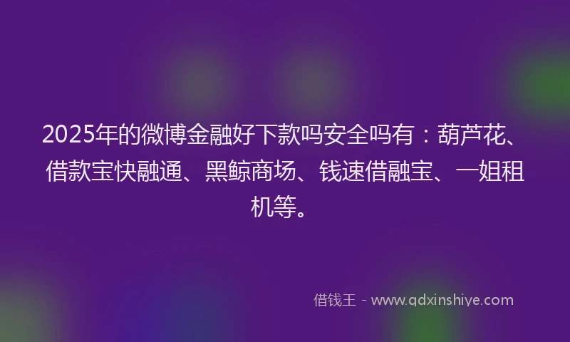2025年的微博金融好下款吗安全吗有：葫芦花、借款宝快融通、黑鲸商场、钱速借融宝、一姐租机等。