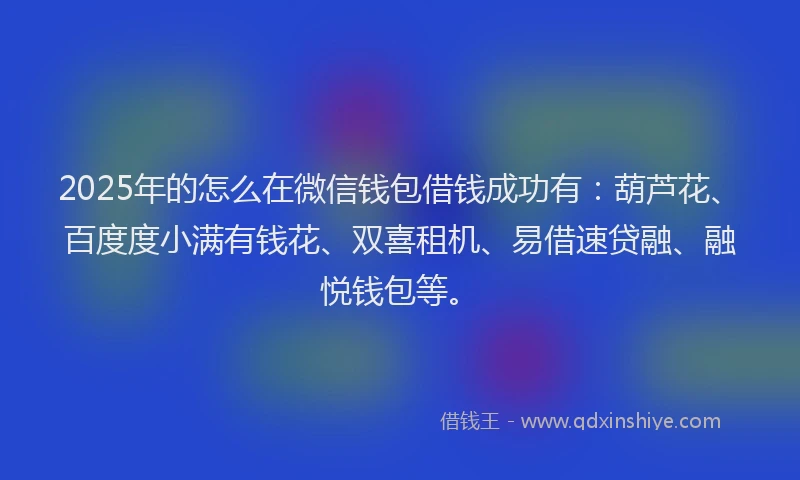 2025年的怎么在微信钱包借钱成功有：葫芦花、百度度小满有钱花、双喜租机、易借速贷融、融悦钱包等。