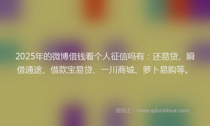 2025年的微博借钱看个人征信吗有：还易贷、瞬借通途、借款宝易贷、一川商城、萝卜易购等。