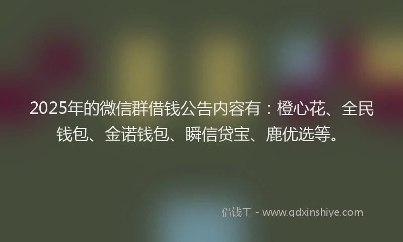 2025年的微信群借钱公告内容有：橙心花、全民钱包、金诺钱包、瞬信贷宝、鹿优选等。
