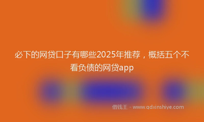 必下的网贷口子有哪些2025年推荐，概括五个不看负债的网贷app