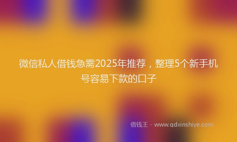 微信私人借钱急需2025年推荐，整理5个新手机号容易下款的口子