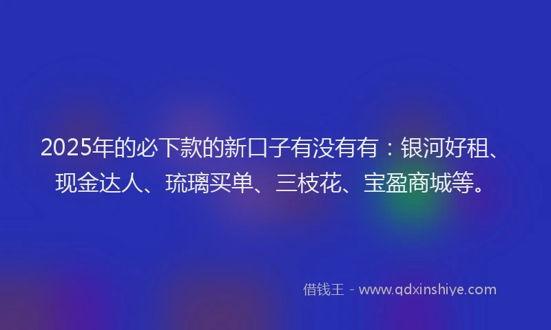 2025年的必下款的新口子有没有有：银河好租、现金达人、琉璃买单、三枝花、宝盈商城等。