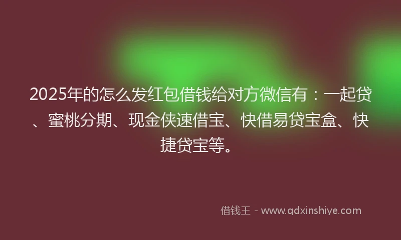 2025年的怎么发红包借钱给对方微信有：一起贷、蜜桃分期、现金侠速借宝、快借易贷宝盒、快捷贷宝等。