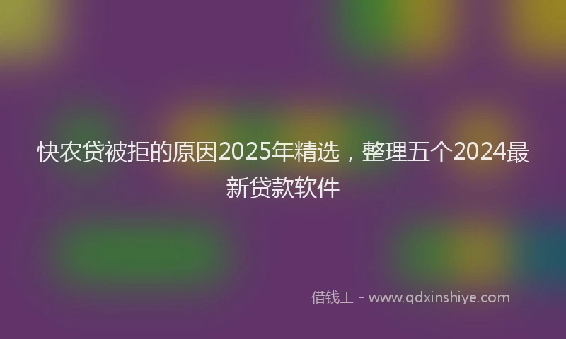 快农贷被拒的原因2025年精选，整理五个2024最新贷款软件