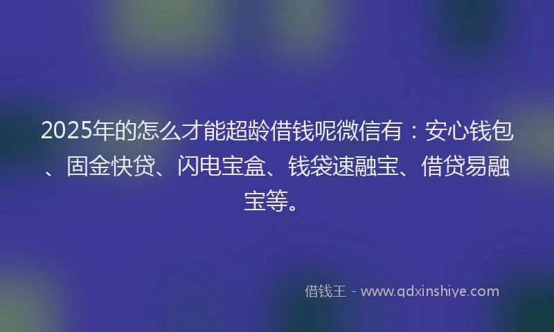 2025年的怎么才能超龄借钱呢微信有：安心钱包、固金快贷、闪电宝盒、钱袋速融宝、借贷易融宝等。