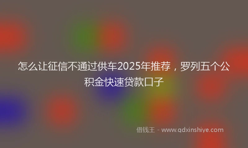 怎么让征信不通过供车2025年推荐，罗列五个公积金快速贷款口子